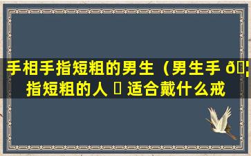 手相手指短粗的男生（男生手 🦈 指短粗的人 ☘ 适合戴什么戒指）